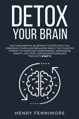 Detox Your Brain: The Fundamental Blueprint to Effectively Kill Obsessive-Compulsive Behavior; Simply the Cognitive Therapy to Overcome Overthinking, Depression, Anxiety, OCD, PTSD, and Negative Intrusive Thoughts (Part 1) - Fennimore, Henry