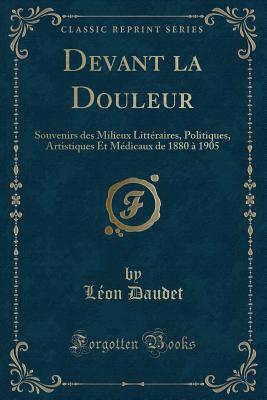 Devant La Douleur: Souvenirs Des Milieux Littraires, Politiques, Artistiques Et Mdicaux de 1880  1905 (Classic Reprint) - Daudet, Leon