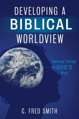 Developing a Biblical Worldview: Seeing Things God's Way - Smith, C Fred, Dr.