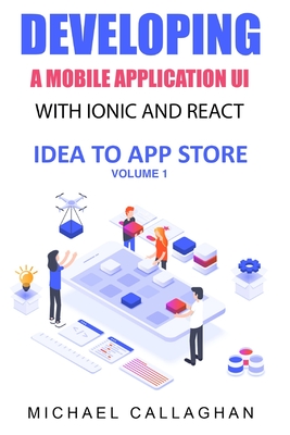 Developing a Mobile Application UI with Ionic and React: How to Build Your First Mobile Application with Common Web Technologies - Callaghan, Michael