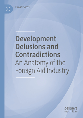 Development Delusions and Contradictions: An Anatomy of the Foreign Aid Industry - Sims, David