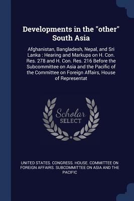 Developments in the "other" South Asia: Afghanistan, Bangladesh, Nepal, and Sri Lanka: Hearing and Markups on H. Con. Res. 278 and H. Con. Res. 216 Before the Subcommittee on Asia and the Pacific of the Committee on Foreign Affairs, House of Representat - United States Congress House Committe (Creator)