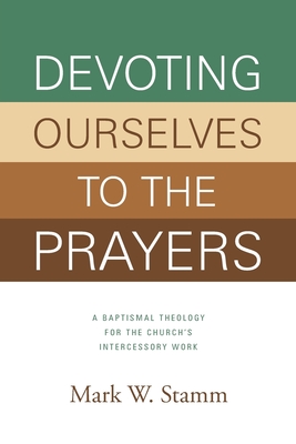 Devoting Ourselves to the Prayers: A Baptismal Theology for the Church's Intercessory Work - Stamm, Mark W