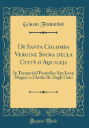 Di Santa Colomba Vergine Sacra Della Citt d'Aquileja: In Tempo del Pontefice San Leon Magno E d'Attila Re Degli Unni (Classic Reprint)