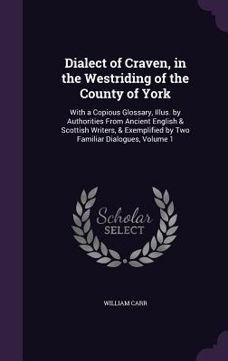 Dialect of Craven, in the Westriding of the County of York: With a Copious Glossary, Illus. by Authorities From Ancient English & Scottish Writers, & Exemplified by Two Familiar Dialogues, Volume 1 - Carr, William