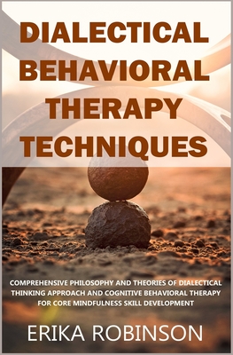 Dialectical Behavioral Therapy Techniques: Comprehensive Philosophy and Theories of Dialectical Thinking Approach and Cognitive Behavioral Therapy for Core Mindfulness Skill Development - Robinson, Erika