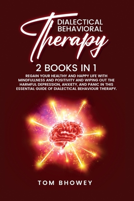 Dialectical Behaviour Therapy: Regain Your Healthy and Happy Life with Mindfullness and Positivity and Wiping Out the Harmful Depression, Anxiety, and Panic in This Essential Guide of Dialectical Behaviour Therapy. - Bhowey, Tom