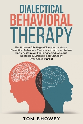 Dialectical Behaviour Therapy: The Ultimate 274 Pages Blueprint to Master Dialectical Behaviour Therapy and achieve lifetime Happiness; Never Feel Angry, Sad, Anxious, Depressed, Stressed, and Unhappy Ever Again (Part 2) - Bhowey, Tom