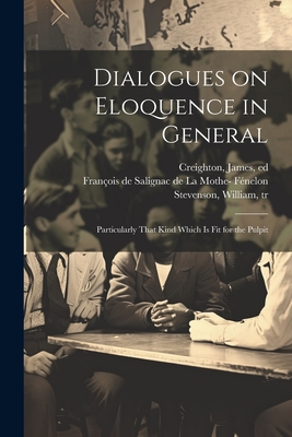 Dialogues on Eloquence in General; Particularly That Kind Which is Fit for the Pulpit - Fnelon, Franois de Salignac de la Mo (Creator), and Stevenson, William 1741-1821 (Creator), and Creighton, James Ed (Creator)