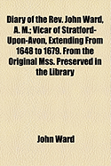 Diary of the REV. John Ward, A. M: Vicar of Stratford-Upon-Avon, Extending from 1648 to 1679; From the Original Mss; Preserved in the Library of the Medical Society of London (Classic Reprint)