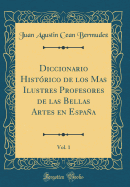 Diccionario Histrico de Los Mas Ilustres Profesores de Las Bellas Artes En Espaa, Vol. 1 (Classic Reprint)