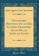 Diccionario Historico de Los Mas Ilustres Profesores de Las Bellas Artes En Espaa (Classic Reprint)