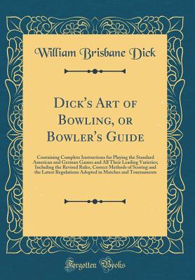 Dick's Art of Bowling, or Bowler's Guide: Containing Complete Instructions for Playing the Standard American and German Games and All Their Leading Varieties; Including the Revised Rules, Correct Methods of Scoring and the Latest Regulations Adopted in Ma - Dick, William Brisbane