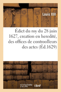 ?dict Du Roy Du 28 Juin 1627, Portant Creation En Heredit?, Des Offices de Controolleurs Des Actes: Et Expeditions Des Greffiers, Clercs de Greffes, Notaires, Tabellions Et Receveurs Des Consignations