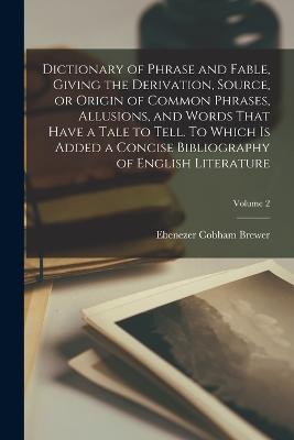 Dictionary of Phrase and Fable, Giving the Derivation, Source, or Origin of Common Phrases, Allusions, and Words That Have a Tale to Tell. To Which is Added a Concise Bibliography of English Literature; Volume 2 - Brewer, Ebenezer Cobham