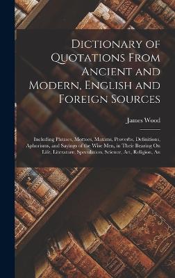 Dictionary of Quotations From Ancient and Modern, English and Foreign Sources: An Including Phrases, Mottoes, Maxims, Proverbs, Definitions, Aphorisms, and Sayings of the Wise Men, in Their Bearing On Life, Literature, Speculation, Science, Art, Religion - Wood, James