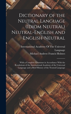 Dictionary of the Neutral Language (Idiom Neutral) Neutral-English and English-Neutral: With a Complete Grammar in Accordance With the Resolutions of the International Academy of the Universal Language and a Brief History of the Neutral Language - Holmes, Michael Andrew Francis, and International Academy of the Universa (Creator)