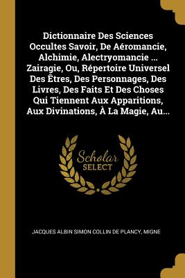 Dictionnaire Des Sciences Occultes Savoir, de A?romancie, Alchimie, Alectryomancie ... Zairagie, Ou, R?pertoire Universel Des ?tres, Des Personnages, Des Livres, Des Faits Et Des Choses Qui Tiennent Aux Apparitions, Aux Divinations, ? La Magie, Au... - Jacques Albin Simon Collin de Plancy (Creator), and Migne