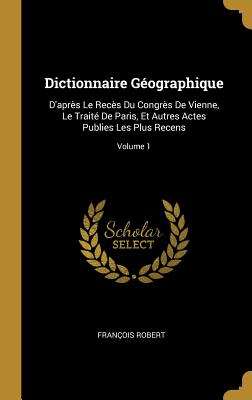 Dictionnaire G?ographique: D'Apr?s Le Rec?s Du Congr?s de Vienne, Le Trait? de Paris, Et Autres Actes Publies Les Plus Recens; Volume 1 - Robert, Fran?ois