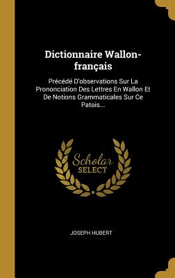 Dictionnaire Wallon-Fran?ais: Pr?c?d? d'Observations Sur La Prononciation Des Lettres En Wallon Et de Notions Grammaticales Sur Ce Patois... - Hubert, Joseph