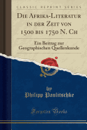 Die Afrika-Literatur in Der Zeit Von 1500 Bis 1750 N. Ch: Ein Beitrag Zur Geographischen Quellenkunde (Classic Reprint)