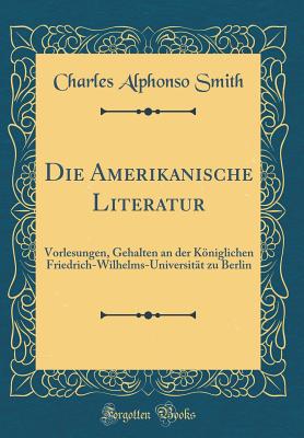 Die Amerikanische Literatur: Vorlesungen, Gehalten an Der Kniglichen Friedrich-Wilhelms-Universitt Zu Berlin (Classic Reprint) - Smith, Charles Alphonso