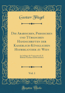 Die Arabischen, Persischen und Trkischen Handschriften der Kaiserlich-Kniglichen Hofbibliothek zu Wien, Vol. 1: Im Auftrage der Vorgesetzten K. K. Behrde Geordnet und Beschrieben (Classic Reprint)