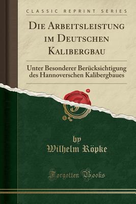 Die Arbeitsleistung Im Deutschen Kalibergbau: Unter Besonderer Ber?cksichtigung Des Hannoverschen Kalibergbaues (Classic Reprint) - Ropke, Wilhelm