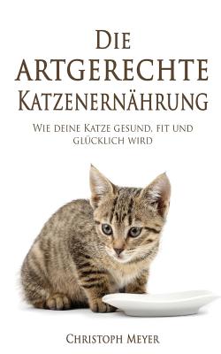 Die Artgerechte Katzenern?hrung: Wie Deine Katze Gesund, Fit Und Gl?cklich Wird - Meyer, Christoph