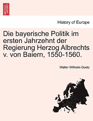 Die Bayerische Politik Im Ersten Jahrzehnt Der Regierung Herzog Albrechts V Von Baiern: 1550-1560 (1895) - Goetz, Walter