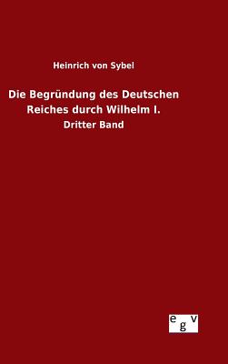 Die Begrndung des Deutschen Reiches durch Wilhelm I. - Sybel, Heinrich Von