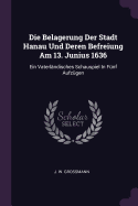 Die Belagerung Der Stadt Hanau Und Deren Befreiung Am 13. Junius 1636: Ein Vaterl?ndisches Schauspiel In F?nf Aufz?gen