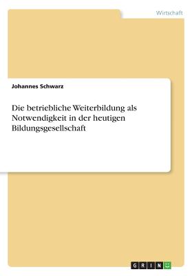 Die Betriebliche Weiterbildung ALS Notwendigkeit in Der Heutigen Bildungsgesellschaft - Schwarz, Johannes