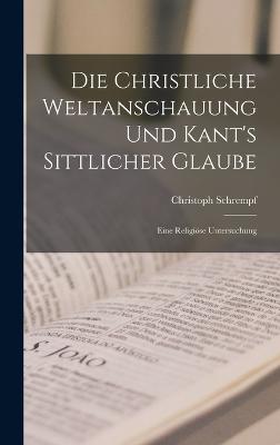 Die Christliche Weltanschauung und Kant's Sittlicher Glaube: Eine Religise Untersuchung - Schrempf, Christoph