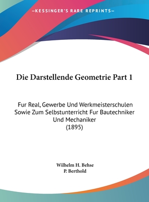 Die Darstellende Geometrie Part 1: Fur Real, Gewerbe Und Werkmeisterschulen Sowie Zum Selbstunterricht Fur Bautechniker Und Mechaniker (1895) - Behse, Wilhelm H, and Berthold, P (Editor)