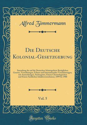 Die Deutsche Kolonial-Gesetzgebung, Vol. 5: Sammlung Der Auf Die Deutschen Schutzgebiete Bezglichen Gesetze, Verordnungen, Erlasse Und Internationalen Vereinbarungen, Mit Anmerkungen, Sachregister, Einem Chronologischen Und Einem Sachlichen Inhaltsverze - Zimmermann, Alfred