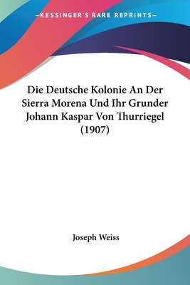 Die Deutsche Kolonie an Der Sierra Morena Und Ihr Grunder Johann Kaspar Von Thurriegel (1907) - Weiss, Joseph