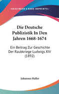 Die Deutsche Publizistik in Den Jahren 1668-1674: Ein Beitrag Zur Geschichte Der Raubkriege Ludwigs XIV (1892)