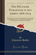 Die Deutsche Publizistik in Den Jahren 1668-1674: Ein Beitrag Zur Geschichte Der Raubkriege Ludwigs XIV; Inaugural-Dissertation Zur Erlangung Der Doktorwrde Der Philosophischen Fakultt Zu Heidelberg (Classic Reprint)