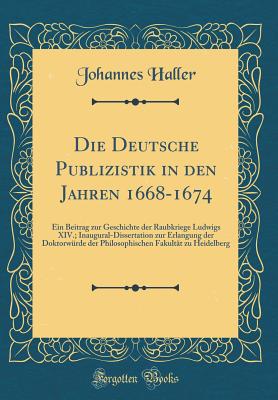 Die Deutsche Publizistik in Den Jahren 1668-1674: Ein Beitrag Zur Geschichte Der Raubkriege Ludwigs XIV.; Inaugural-Dissertation Zur Erlangung Der Doktorwrde Der Philosophischen Fakultt Zu Heidelberg (Classic Reprint) - Haller, Johannes