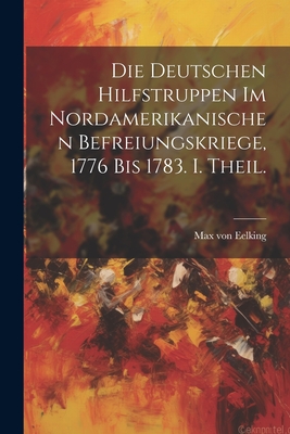 Die Deutschen Hilfstruppen Im Nordamerikanischen Befreiungskriege, 1776 Bis 1783. I. Theil. - Eelking, Max Von