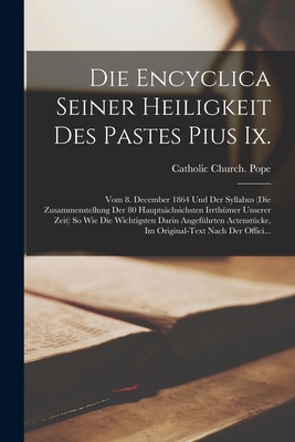 Die Encyclica Seiner Heiligkeit Des Pastes Pius IX.: Vom 8. December 1864 Und Der Syllabus (Die Zusammenstellung Der 80 Hauptsachsichsten Irrthumer Unserer Zeit) So Wie Die Wichtigsten Darin Angefuhrten Actenstucke, Im Original-Text Nach Der Offici... - Catholic Church Pope (1846-1878 Pius (Creator)