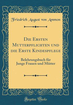 Die Ersten Mutterpflichten Und Die Erste Kindespflege: Belehrungsbuch Fr Junge Frauen Und Mtter (Classic Reprint) - Ammon, Friedrich August Von