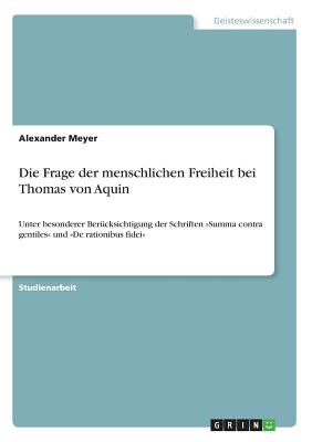 Die Frage der menschlichen Freiheit bei Thomas von Aquin: Unter besonderer Ber?cksichtigung der Schriften Summa contra gentiles und De rationibus fidei - Meyer, Alexander