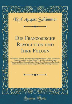 Die Franzsische Revolution Und Ihre Folgen: Geschichte Des Drei Und Zwanzigj?hrigen Kampfes Gegen Frankreichs Gewaltherrschaft, Verbunden Mit Einer Lebensbeschreibung Napoleons, Einer Biographischen Skizze ?ber Herzog Von Reichstadt Und Mit Erl?utern - Schimmer, Karl August