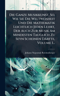 Die Ganze Musikkunst, So, Wie Sie Die Weltweisheit Und Die Mathematik Leichtlich Jeden Lehrt, Der Auch Zur Musik Am Mindesten Tauglich Zu Seyn Scheinen Drfte, Volume 1...