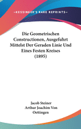 Die Geometrischen Constructionen, Ausgefuhrt Mittelst Der Geraden Linie Und Eines Festen Kreises (1895)