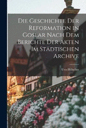 Die Geschichte der Reformation in Goslar Nach dem Berichte der Akten im Stdtischen Archive