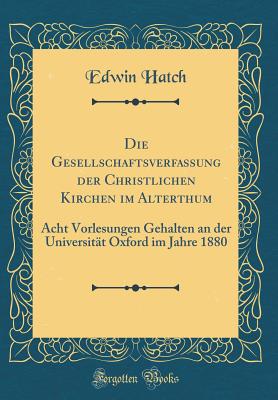 Die Gesellschaftsverfassung Der Christlichen Kirchen Im Alterthum: Acht Vorlesungen Gehalten an Der Universitt Oxford Im Jahre 1880 (Classic Reprint) - Hatch, Edwin