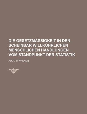 Die Gesetzm?ssigkeit in Den Scheinbar Willk?hrlichen Menschlichen Handlungen Vom Standpunkte Der Statistik, Erster Theil - Wagner, Adolph